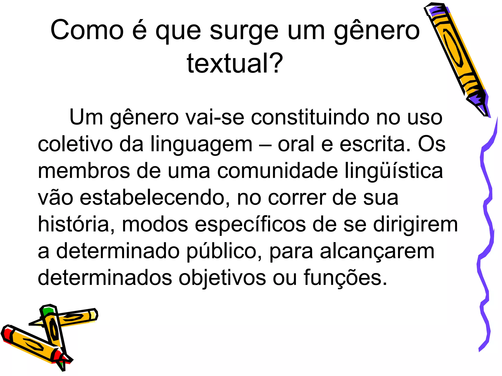 Como é que surge um gênero
textual?
Um gênero vai-se constituindo no uso
coletivo da linguagem – oral e escrita. Os
membros de uma comunidade lingüística
vão estabelecendo, no correr de sua
história, modos específicos de se dirigirem
a determinado público, para alcançarem
determinados objetivos ou funções.

 