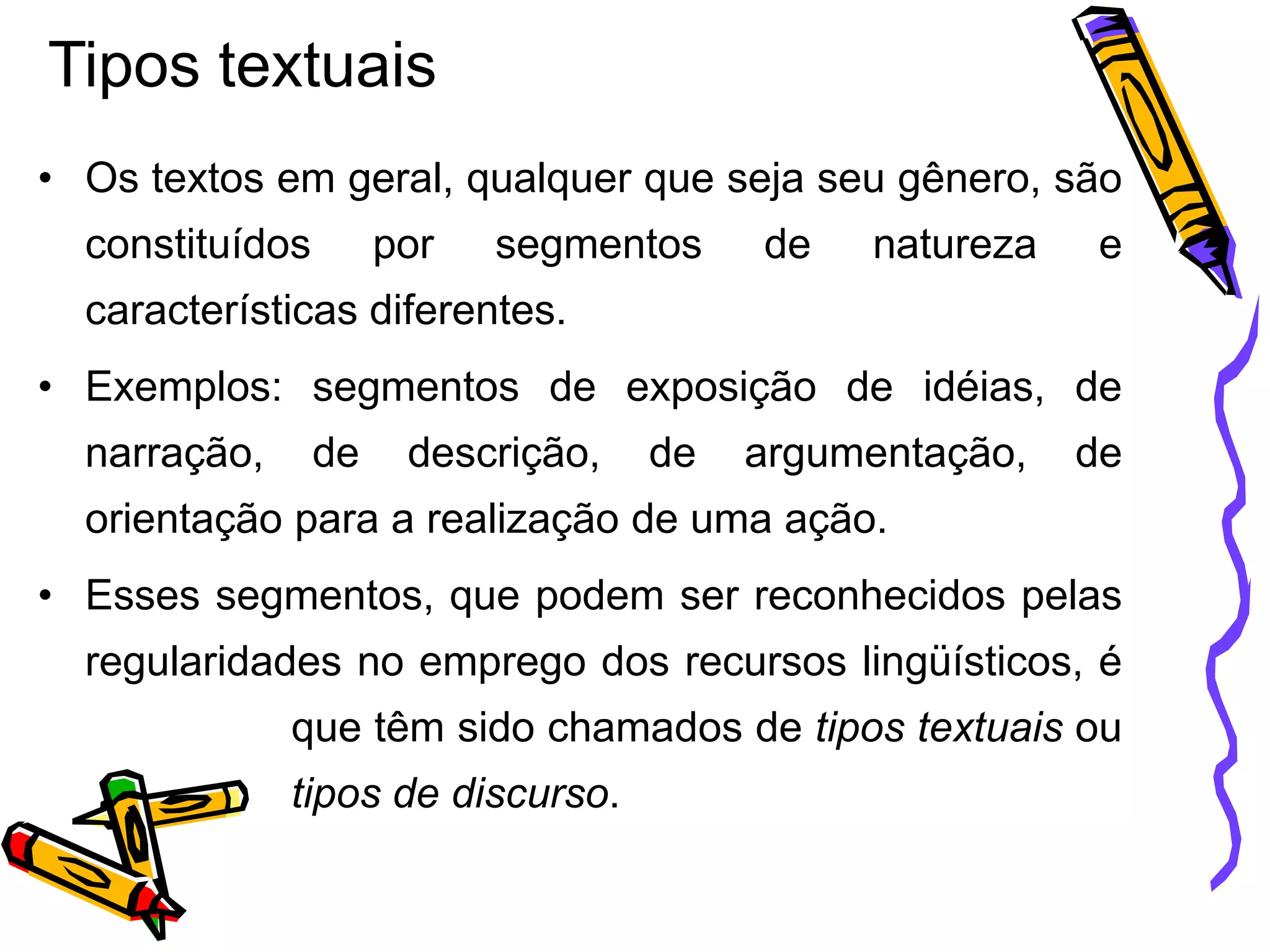 Tipos textuais
• Os textos em geral, qualquer que seja seu gênero, são
constituídos

por

segmentos

de

natureza

e

características diferentes.

• Exemplos: segmentos de exposição de idéias, de
narração,

de

descrição,

de

argumentação,

de

orientação para a realização de uma ação.

• Esses segmentos, que podem ser reconhecidos pelas
regularidades no emprego dos recursos lingüísticos, é
que têm sido chamados de tipos textuais ou
tipos de discurso.

 