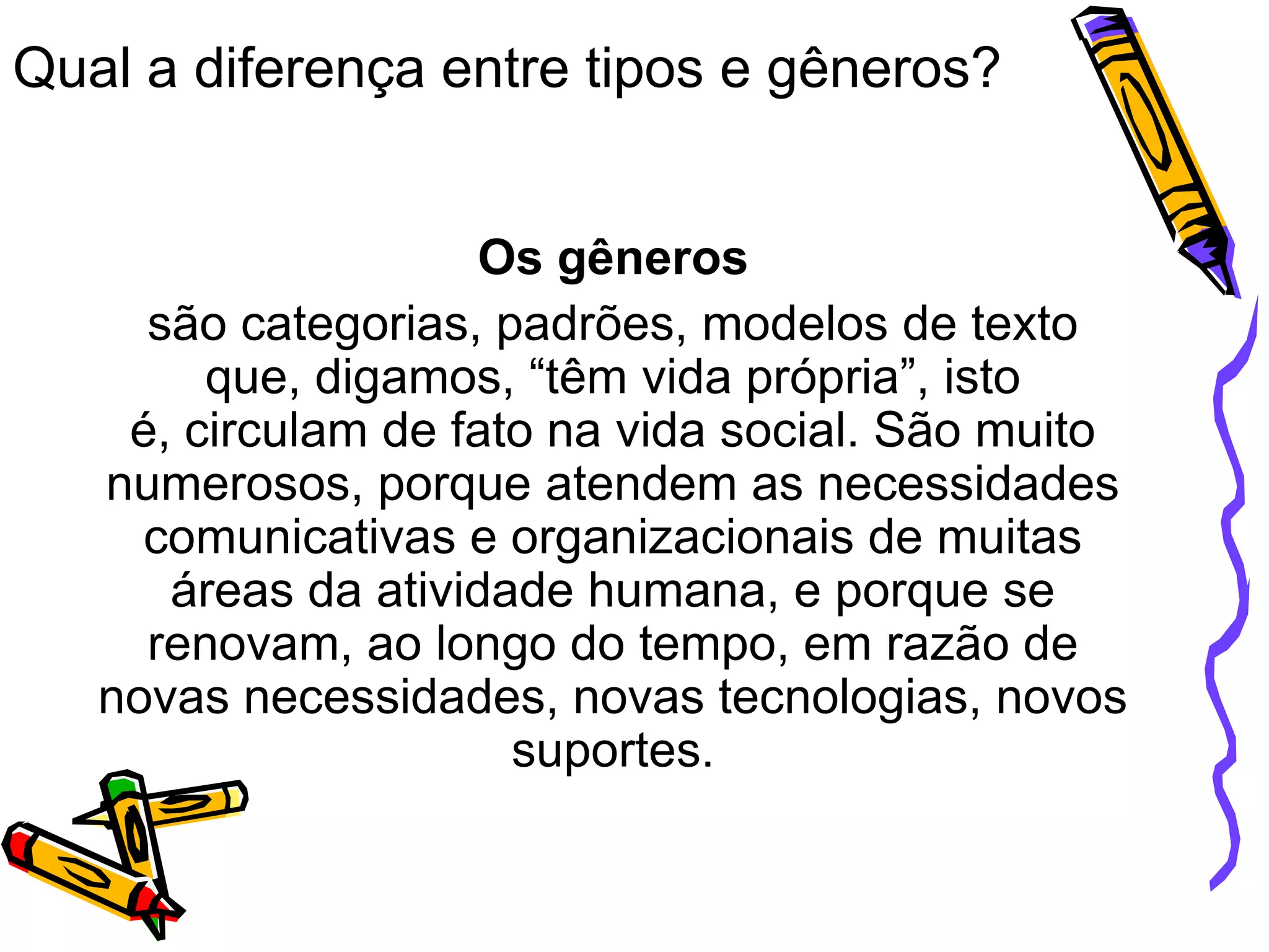 Qual a diferença entre tipos e gêneros?
Os gêneros
são categorias, padrões, modelos de texto
que, digamos, “têm vida própria”, isto
é, circulam de fato na vida social. São muito
numerosos, porque atendem as necessidades
comunicativas e organizacionais de muitas
áreas da atividade humana, e porque se
renovam, ao longo do tempo, em razão de
novas necessidades, novas tecnologias, novos
suportes.

 