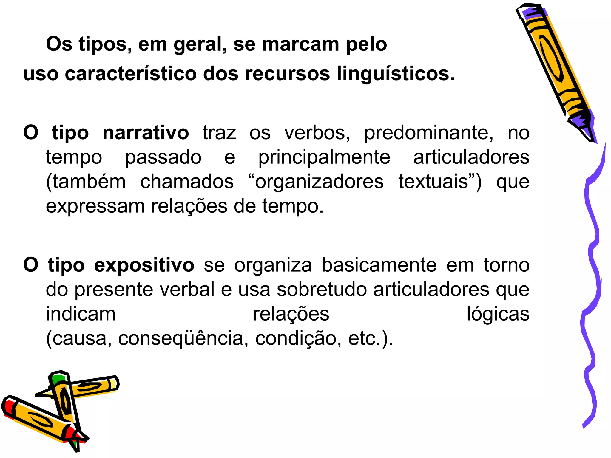 Os tipos, em geral, se marcam pelo
uso característico dos recursos linguísticos.
O tipo narrativo traz os verbos, predominante, no
tempo passado e principalmente articuladores
(também chamados “organizadores textuais”) que
expressam relações de tempo.
O tipo expositivo se organiza basicamente em torno
do presente verbal e usa sobretudo articuladores que
indicam
relações
lógicas
(causa, conseqüência, condição, etc.).

 