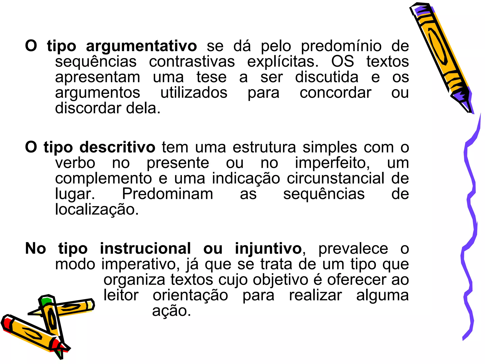 O tipo argumentativo se dá pelo predomínio de
sequências contrastivas explícitas. OS textos
apresentam uma tese a ser discutida e os
argumentos utilizados para concordar ou
discordar dela.
O tipo descritivo tem uma estrutura simples com o
verbo no presente ou no imperfeito, um
complemento e uma indicação circunstancial de
lugar.
Predominam
as
sequências
de
localização.
No tipo instrucional ou injuntivo, prevalece o
modo imperativo, já que se trata de um tipo que
organiza textos cujo objetivo é oferecer ao
leitor orientação para realizar alguma
ação.

 
