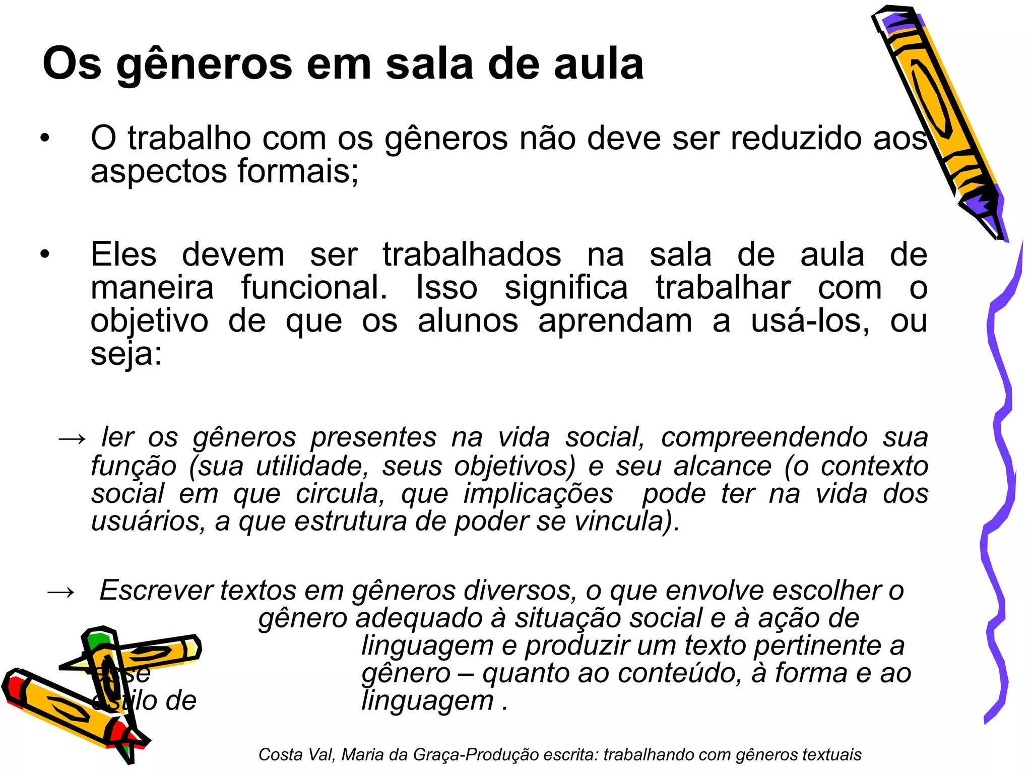 Os gêneros em sala de aula
•

O trabalho com os gêneros não deve ser reduzido aos
aspectos formais;

•

Eles devem ser trabalhados na sala de aula de
maneira funcional. Isso significa trabalhar com o
objetivo de que os alunos aprendam a usá-los, ou
seja:
→ ler os gêneros presentes na vida social, compreendendo sua
função (sua utilidade, seus objetivos) e seu alcance (o contexto
social em que circula, que implicações pode ter na vida dos
usuários, a que estrutura de poder se vincula).

→ Escrever textos em gêneros diversos, o que envolve escolher o
gênero adequado à situação social e à ação de
linguagem e produzir um texto pertinente a
esse
gênero – quanto ao conteúdo, à forma e ao
estilo de
linguagem .
Costa Val, Maria da Graça-Produção escrita: trabalhando com gêneros textuais

 