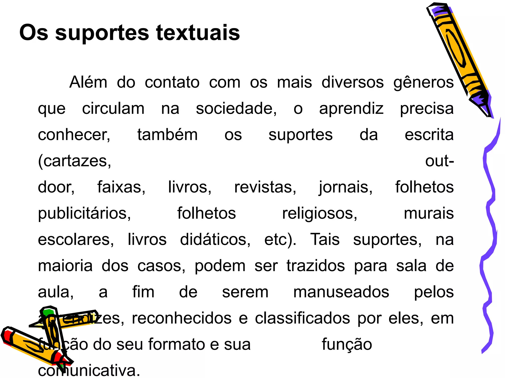 Os suportes textuais
Além do contato com os mais diversos gêneros
que circulam na sociedade, o aprendiz precisa
conhecer,

também

os

suportes

da

(cartazes,
door,

escrita

out-

faixas,

publicitários,

livros,

revistas,

folhetos

jornais,

religiosos,

folhetos
murais

escolares, livros didáticos, etc). Tais suportes, na
maioria dos casos, podem ser trazidos para sala de
aula,

a

fim

de

serem

manuseados

pelos

aprendizes, reconhecidos e classificados por eles, em
função do seu formato e sua
comunicativa.

função

 
