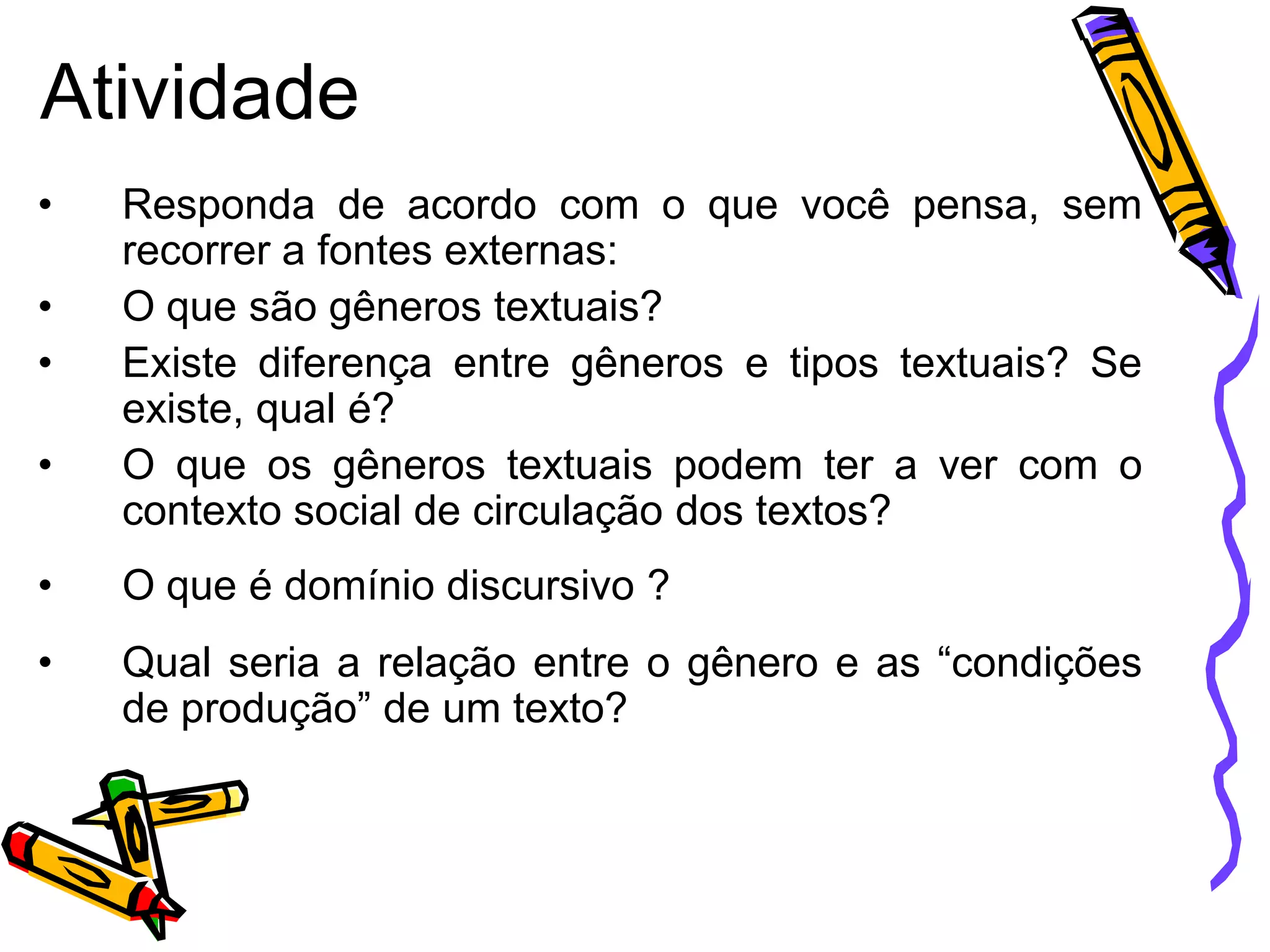 Atividade
•
•
•

•

Responda de acordo com o que você pensa, sem
recorrer a fontes externas:
O que são gêneros textuais?
Existe diferença entre gêneros e tipos textuais? Se
existe, qual é?
O que os gêneros textuais podem ter a ver com o
contexto social de circulação dos textos?

•

O que é domínio discursivo ?

•

Qual seria a relação entre o gênero e as “condições
de produção” de um texto?

 