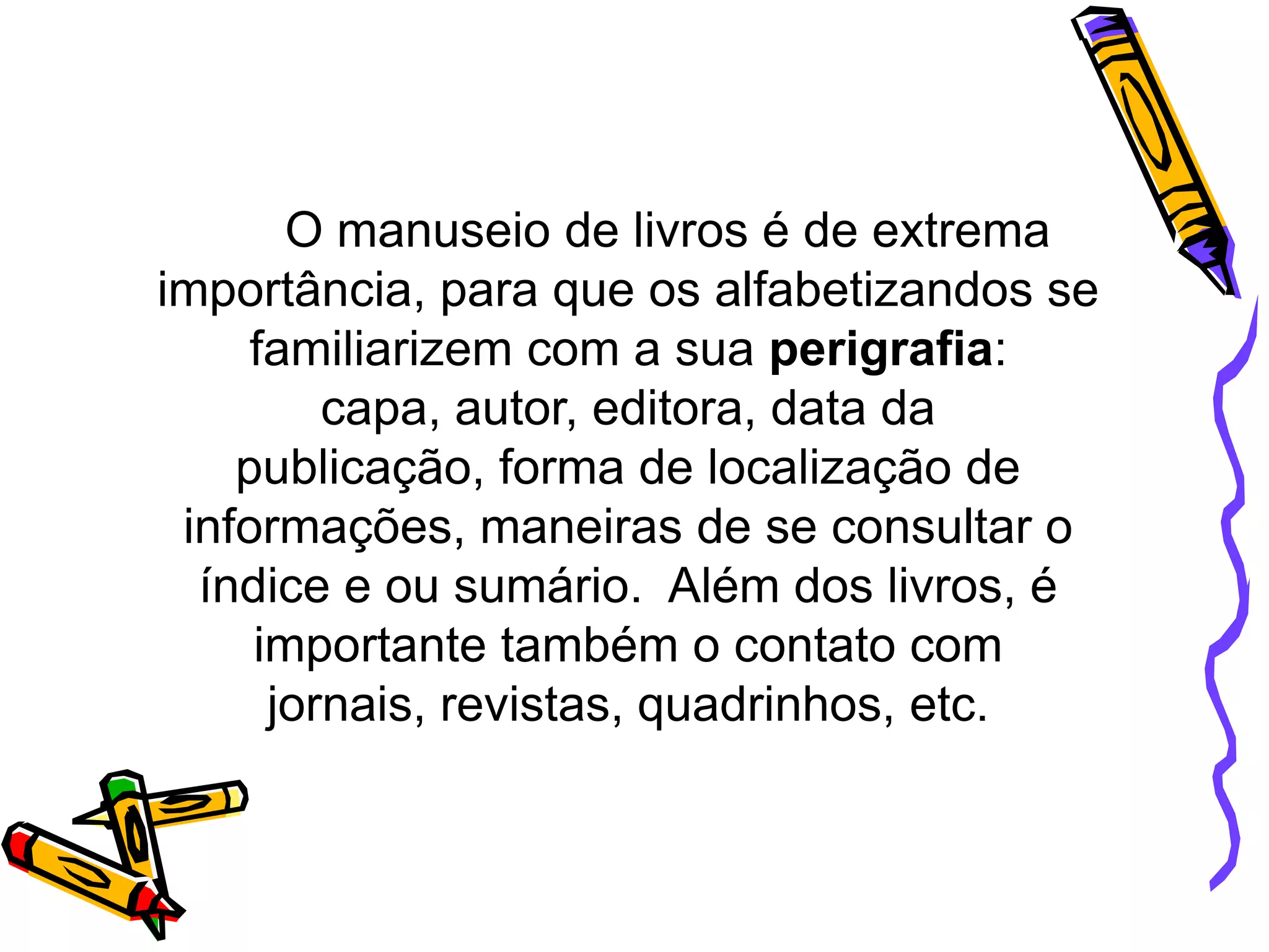 O manuseio de livros é de extrema
importância, para que os alfabetizandos se
familiarizem com a sua perigrafia:
capa, autor, editora, data da
publicação, forma de localização de
informações, maneiras de se consultar o
índice e ou sumário. Além dos livros, é
importante também o contato com
jornais, revistas, quadrinhos, etc.

 