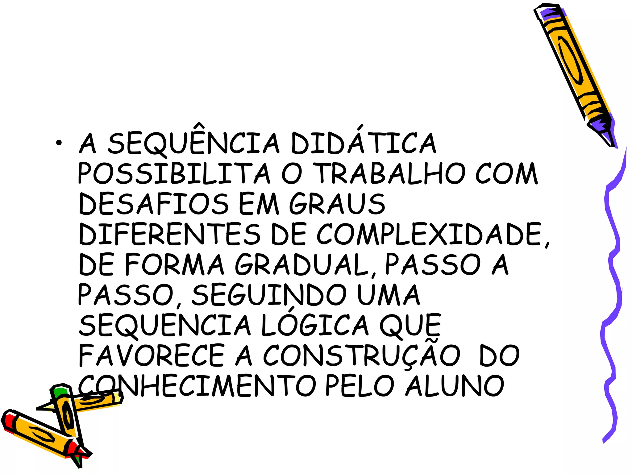 • A SEQUÊNCIA DIDÁTICA
POSSIBILITA O TRABALHO COM
DESAFIOS EM GRAUS
DIFERENTES DE COMPLEXIDADE,
DE FORMA GRADUAL, PASSO A
PASSO, SEGUINDO UMA
SEQUENCIA LÓGICA QUE
FAVORECE A CONSTRUÇÃO DO
CONHECIMENTO PELO ALUNO

 