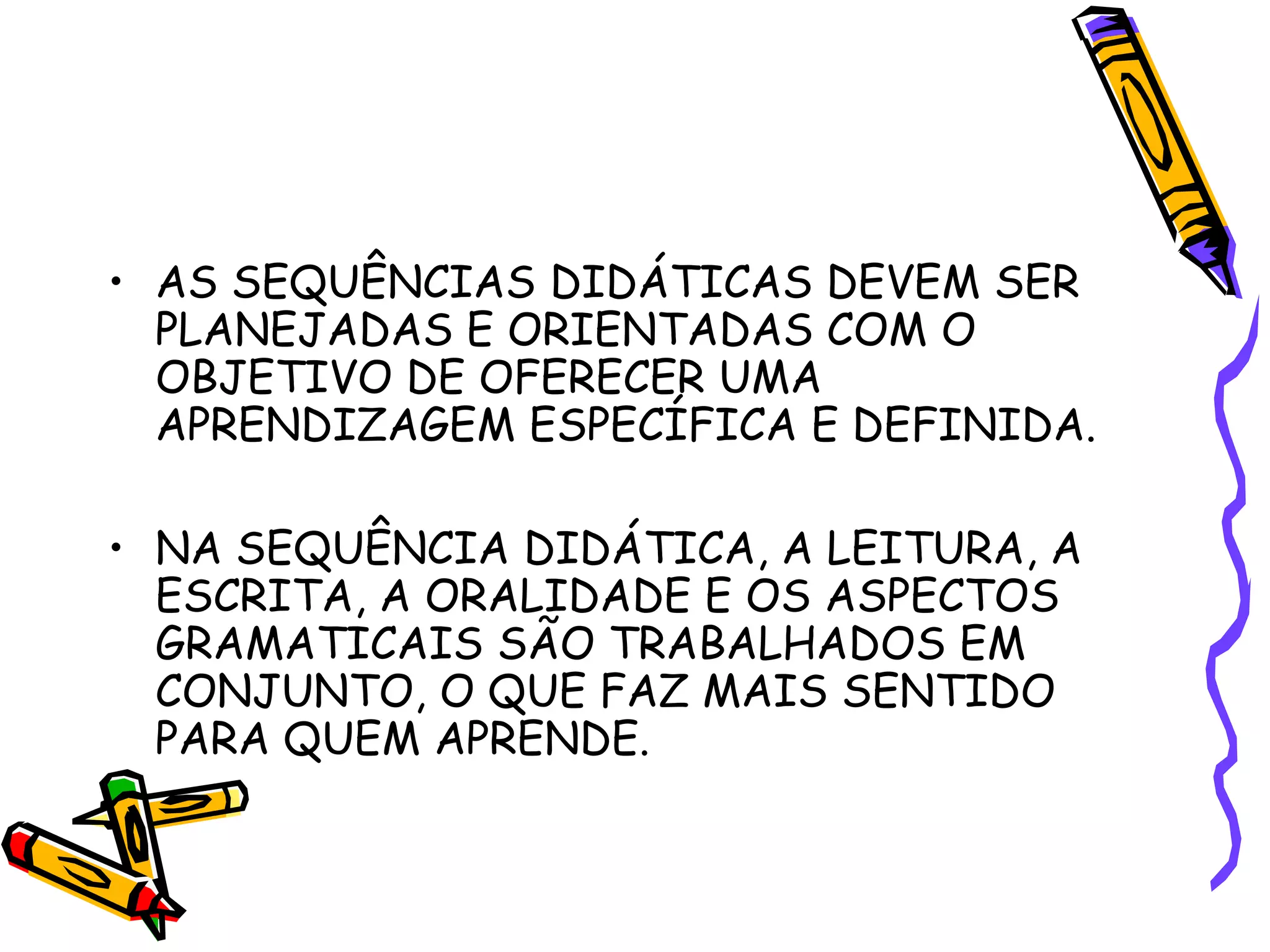 • AS SEQUÊNCIAS DIDÁTICAS DEVEM SER
PLANEJADAS E ORIENTADAS COM O
OBJETIVO DE OFERECER UMA
APRENDIZAGEM ESPECÍFICA E DEFINIDA.
• NA SEQUÊNCIA DIDÁTICA, A LEITURA, A
ESCRITA, A ORALIDADE E OS ASPECTOS
GRAMATICAIS SÃO TRABALHADOS EM
CONJUNTO, O QUE FAZ MAIS SENTIDO
PARA QUEM APRENDE.

 
