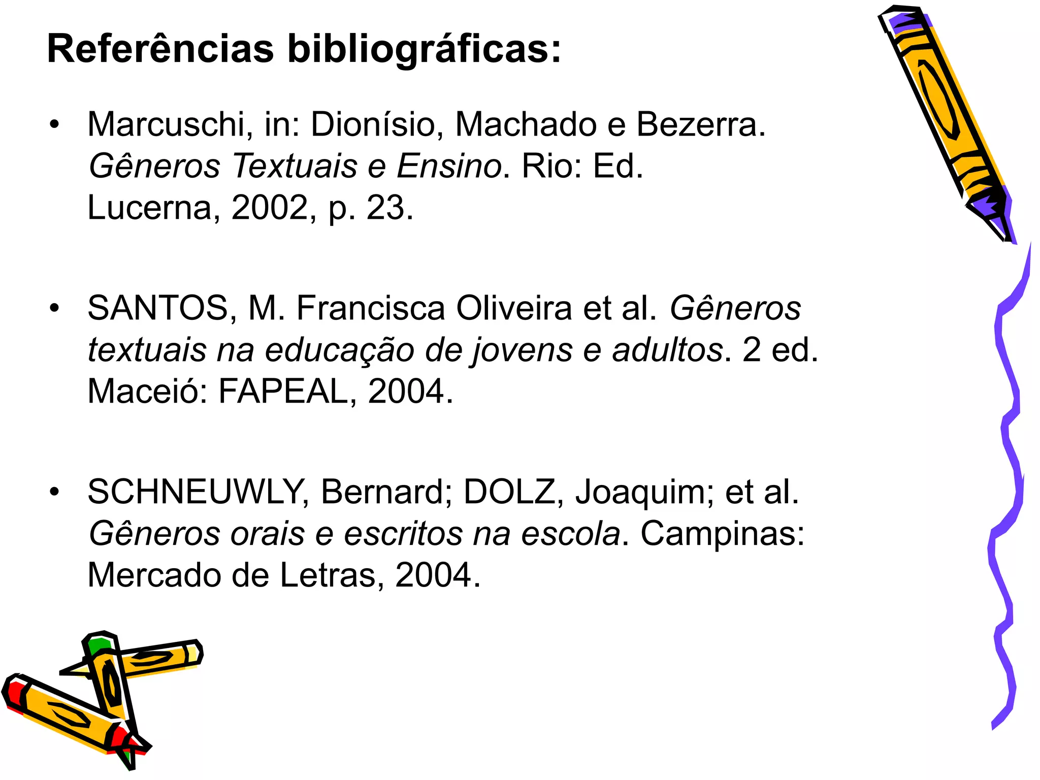 Referências bibliográficas:
• Marcuschi, in: Dionísio, Machado e Bezerra.
Gêneros Textuais e Ensino. Rio: Ed.
Lucerna, 2002, p. 23.
• SANTOS, M. Francisca Oliveira et al. Gêneros
textuais na educação de jovens e adultos. 2 ed.
Maceió: FAPEAL, 2004.
• SCHNEUWLY, Bernard; DOLZ, Joaquim; et al.
Gêneros orais e escritos na escola. Campinas:
Mercado de Letras, 2004.

 