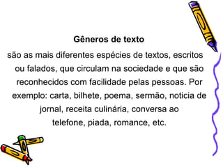 Gêneros de texto
são as mais diferentes espécies de textos, escritos
ou falados, que circulam na sociedade e que são

reconhecidos com facilidade pelas pessoas. Por
exemplo: carta, bilhete, poema, sermão, noticia de
jornal, receita culinária, conversa ao
telefone, piada, romance, etc.

 