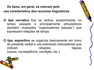 Os tipos, em geral, se marcam pelo
uso característico dos recursos linguísticos.
O tipo narrativo traz os verbos, predominante, no
tempo passado e principalmente articuladores
(também chamados “organizadores textuais”) que
expressam relações de tempo.
O tipo expositivo se organiza basicamente em torno
do presente verbal e usa sobretudo articuladores que
indicam
relações
lógicas
(causa, conseqüência, condição, etc.).

 
