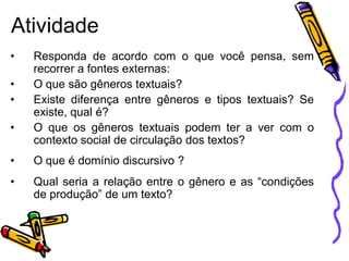 Atividade
•
•
•

•

Responda de acordo com o que você pensa, sem
recorrer a fontes externas:
O que são gêneros textuais?
Existe diferença entre gêneros e tipos textuais? Se
existe, qual é?
O que os gêneros textuais podem ter a ver com o
contexto social de circulação dos textos?

•

O que é domínio discursivo ?

•

Qual seria a relação entre o gênero e as “condições
de produção” de um texto?

 