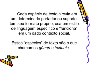 Cada espécie de texto circula em
um determinado portador ou suporte,
tem seu formato próprio, usa um estilo
de linguagem específico e “funciona”
em um dado contexto social.
Essas “espécies” de texto são o que
chamamos gêneros textuais.
 