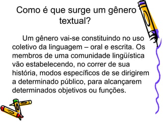Como é que surge um gênero
textual?
Um gênero vai-se constituindo no uso
coletivo da linguagem – oral e escrita. Os
membros de uma comunidade lingüística
vão estabelecendo, no correr de sua
história, modos específicos de se dirigirem
a determinado público, para alcançarem
determinados objetivos ou funções.
 