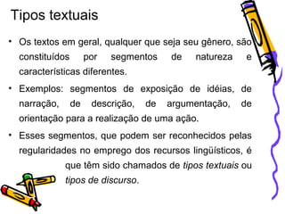Tipos textuais
• Os textos em geral, qualquer que seja seu gênero, são
constituídos por segmentos de natureza e
características diferentes.
• Exemplos: segmentos de exposição de idéias, de
narração, de descrição, de argumentação, de
orientação para a realização de uma ação.
• Esses segmentos, que podem ser reconhecidos pelas
regularidades no emprego dos recursos lingüísticos, é
que têm sido chamados de tipos textuais ou
tipos de discurso.
 
