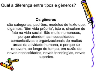 Qual a diferença entre tipos e gêneros?
Os gêneros
são categorias, padrões, modelos de texto que,
digamos, “têm vida própria”, isto é, circulam de
fato na vida social. São muito numerosos,
porque atendem as necessidades
comunicativas e organizacionais de muitas
áreas da atividade humana, e porque se
renovam, ao longo do tempo, em razão de
novas necessidades, novas tecnologias, novos
suportes.
 
