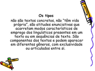 Os tipos
não são textos concretos, não “têm vida
própria”, são atitudes enunciativas que
acarretam modos característicos de
emprego dos linguísticos presentes em um
texto ou em sequências de texto. São
componentes dos textos e podem aparecer
em diferentes gêneros, com exclusividade
ou articulados entre si.
 