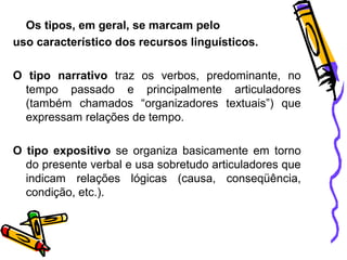 Os tipos, em geral, se marcam pelo
uso característico dos recursos linguísticos.
O tipo narrativo traz os verbos, predominante, no
tempo passado e principalmente articuladores
(também chamados “organizadores textuais”) que
expressam relações de tempo.
O tipo expositivo se organiza basicamente em torno
do presente verbal e usa sobretudo articuladores que
indicam relações lógicas (causa, conseqüência,
condição, etc.).
 