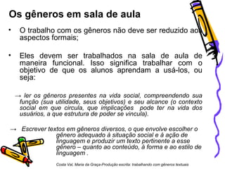 Os gêneros em sala de aula
• O trabalho com os gêneros não deve ser reduzido aos
aspectos formais;
• Eles devem ser trabalhados na sala de aula de
maneira funcional. Isso significa trabalhar com o
objetivo de que os alunos aprendam a usá-los, ou
seja:
→ ler os gêneros presentes na vida social, compreendendo sua
função (sua utilidade, seus objetivos) e seu alcance (o contexto
social em que circula, que implicações pode ter na vida dos
usuários, a que estrutura de poder se vincula).
→ Escrever textos em gêneros diversos, o que envolve escolher o
gênero adequado à situação social e à ação de
linguagem e produzir um texto pertinente a esse
gênero – quanto ao conteúdo, à forma e ao estilo de
linguagem .
Costa Val, Maria da Graça-Produção escrita: trabalhando com gêneros textuais
 