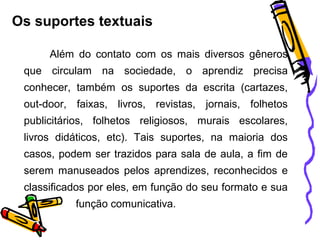 Os suportes textuais
Além do contato com os mais diversos gêneros
que circulam na sociedade, o aprendiz precisa
conhecer, também os suportes da escrita (cartazes,
out-door, faixas, livros, revistas, jornais, folhetos
publicitários, folhetos religiosos, murais escolares,
livros didáticos, etc). Tais suportes, na maioria dos
casos, podem ser trazidos para sala de aula, a fim de
serem manuseados pelos aprendizes, reconhecidos e
classificados por eles, em função do seu formato e sua
função comunicativa.
 