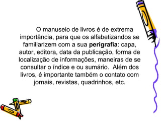 O manuseio de livros é de extrema
importância, para que os alfabetizandos se
familiarizem com a sua perigrafia: capa,
autor, editora, data da publicação, forma de
localização de informações, maneiras de se
consultar o índice e ou sumário. Além dos
livros, é importante também o contato com
jornais, revistas, quadrinhos, etc.
 