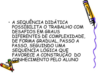 • A SEQUÊNCIA DIDÁTICA
POSSIBILITA O TRABALHO COM
DESAFIOS EM GRAUS
DIFERENTES DE COMPLEXIDADE,
DE FORMA GRADUAL, PASSO A
PASSO, SEGUINDO UMA
SEQUENCIA LÓGICA QUE
FAVORECE A CONSTRUÇÃO DO
CONHECIMENTO PELO ALUNO
 