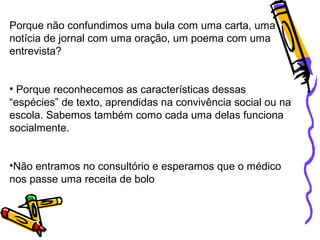 Porque não confundimos uma bula com uma carta, uma
notícia de jornal com uma oração, um poema com uma
entrevista?
• Porque reconhecemos as características dessas
“espécies” de texto, aprendidas na convivência social ou na
escola. Sabemos também como cada uma delas funciona
socialmente.
•Não entramos no consultório e esperamos que o médico
nos passe uma receita de bolo
 