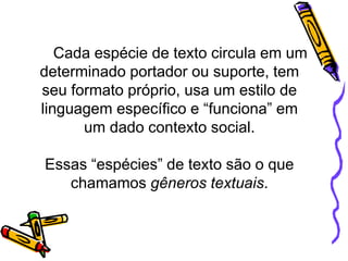 Cada espécie de texto circula em um
determinado portador ou suporte, tem
seu formato próprio, usa um estilo de
linguagem específico e “funciona” em
um dado contexto social.
Essas “espécies” de texto são o que
chamamos gêneros textuais.
 
