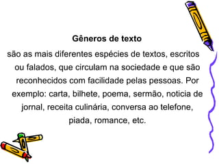 Gêneros de texto
são as mais diferentes espécies de textos, escritos
ou falados, que circulam na sociedade e que são
reconhecidos com facilidade pelas pessoas. Por
exemplo: carta, bilhete, poema, sermão, noticia de
jornal, receita culinária, conversa ao telefone,
piada, romance, etc.
 