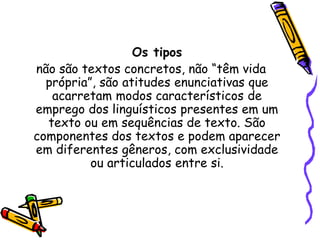 Os tipos
não são textos concretos, não “têm vida
própria”, são atitudes enunciativas que
acarretam modos característicos de
emprego dos linguísticos presentes em um
texto ou em sequências de texto. São
componentes dos textos e podem aparecer
em diferentes gêneros, com exclusividade
ou articulados entre si.
 
