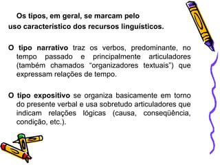 Os tipos, em geral, se marcam pelo
uso característico dos recursos linguísticos.
O tipo narrativo traz os verbos, predominante, no
tempo passado e principalmente articuladores
(também chamados “organizadores textuais”) que
expressam relações de tempo.
O tipo expositivo se organiza basicamente em torno
do presente verbal e usa sobretudo articuladores que
indicam relações lógicas (causa, conseqüência,
condição, etc.).
 