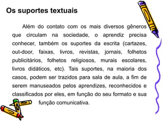 Os suportes textuais
Além do contato com os mais diversos gêneros
que circulam na sociedade, o aprendiz precisa
conhecer, também os suportes da escrita (cartazes,
out-door, faixas, livros, revistas, jornais, folhetos
publicitários, folhetos religiosos, murais escolares,
livros didáticos, etc). Tais suportes, na maioria dos
casos, podem ser trazidos para sala de aula, a fim de
serem manuseados pelos aprendizes, reconhecidos e
classificados por eles, em função do seu formato e sua
função comunicativa.
 