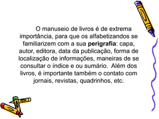 O manuseio de livros é de extrema
importância, para que os alfabetizandos se
familiarizem com a sua perigrafia: capa,
autor, editora, data da publicação, forma de
localização de informações, maneiras de se
consultar o índice e ou sumário. Além dos
livros, é importante também o contato com
jornais, revistas, quadrinhos, etc.
 