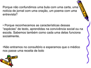 Porque não confundimos uma bula com uma carta, uma
notícia de jornal com uma oração, um poema com uma
entrevista?
• Porque reconhecemos as características dessas
“espécies” de texto, aprendidas na convivência social ou na
escola. Sabemos também como cada uma delas funciona
socialmente.
•Não entramos no consultório e esperamos que o médico
nos passe uma receita de bolo
 