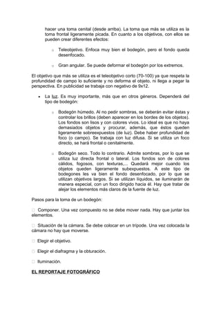 hacer una toma cenital (desde arriba). La toma que más se utiliza es la
toma frontal ligeramente picada. En cuanto a los objetivos, con ellos se
pueden crear diferentes efectos:
o

Teleobjetivo. Enfoca muy bien el bodegón, pero el fondo queda
desenfocado.

o

Gran angular. Se puede deformar el bodegón por los extremos.

El objetivo que más se utiliza es el teleobjetivo corto (70-100) ya que respeta la
profundidad de campo lo suficiente y no deforma el objeto, ni llega a pegar la
perspectiva. En publicidad se trabaja con negativo de 9x12.
•

La luz. Es muy importante, más que en otros géneros. Dependerá del
tipo de bodegón:
o

Bodegón húmedo. Al no pedir sombras, se deberán evitar éstas y
controlar los brillos (deben aparecer en los bordes de los objetos).
Los fondos son lisos y con colores vivos. Lo ideal es que no haya
demasiados objetos y procurar, además, que éstos queden
ligeramente sobreexpuestos (de luz). Debe haber profundidad de
foco (o campo). Se trabaja con luz difusa. Si se utiliza un foco
directo, se hará frontal o cenitalmente.

o

Bodegón seco. Todo lo contrario. Admite sombras, por lo que se
utiliza luz directa frontal o lateral. Los fondos son de colores
cálidos, fogosos, con texturas,... Quedará mejor cuando los
objetos queden ligeramente subexpuestos. A este tipo de
bodegones les va bien el fondo desenfocado, por lo que se
utilizan objetivos largos. Si se utilizan líquidos, se iluminarán de
manera especial, con un foco dirigido hacia él. Hay que tratar de
alejar los elementos más claros de la fuente de luz.

Pasos para la toma de un bodegón:
 Componer. Una vez compuesto no se debe mover nada. Hay que juntar los
elementos.
 Situación de la cámara. Se debe colocar en un trípode. Una vez colocada la
cámara no hay que moverse.
 Elegir el objetivo.
 Elegir el diafragma y la obturación.
 Iluminación.
EL REPORTAJE FOTOGRÁFICO

 