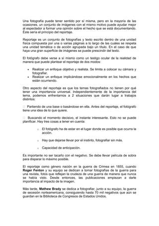 Una fotografía puede tener sentido por sí misma, pero en la mayoría de las
ocasiones, un conjunto de imágenes con el mismo motivo puede ayudar mejor
al espectador a formar una opinión sobre el hecho que se está documentando.
Éste sería el principio del reportaje.
Reportaje es un conjunto de fotografías y texto escrito dentro de una unidad
física compuesta por una o varias páginas a lo largo de las cuales se respeta
una unidad temática o de acción agrupada bajo un título. En el caso de que
haya una gran superficie de imágenes se puede prescindir del texto.
El fotógrafo debe verse a sí mismo como un testigo ocular de la realidad de
manera que puede plantear el reportaje de dos modos:
•
•

Realizar un enfoque objetivo y realista. Se limita a colocar su cámara y
fotografiar.
Realizar un enfoque implicándose emocionalmente en los hechos que
están ocurriendo.

Otro aspecto del reportaje es que los temas fotografiados no tienen por qué
tener una importancia universal. Independientemente de la importancia del
tema, podemos enfrentarnos a 2 situaciones que darán lugar a trabajos
distintos:
 Partiendo de una base o basándose en ella. Antes del reportaje, el fotógrafo
tiene una idea de lo que quiere.
 Buscando el momento decisivo, el instante interesante. Esto no se puede
planificar. Hay tres cosas a tener en cuenta:
o

El fotógrafo ha de estar en el lugar donde es posible que ocurra la
acción.

o

Hay que dejarse llevar por el instinto, fotografiar sin más.

o

Capacidad de anticipación.

Es importante no ser tacaño con el negativo. Se debe llevar película de sobra
para disparar lo máximo posible.
El reportaje como género nación en la guerra de Crimea en 1855, cuando
Roger Fenton y su equipo se dedican a tomar fotografías de la guerra para
una revista, fotos que reflejan la crudeza de una guerra de manera que nunca
se había visto. Desde entonces, las publicaciones empiezan a darle
importancia al impacto de la imagen.
Más tarde, Mathew Brady se dedica a fotografiar, junto a su equipo, la guerra
de secesión norteamericana, consiguiendo hasta 70 mil negativos que aún se
guardan en la Biblioteca de Congresos de Estados Unidos.

 