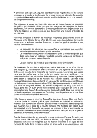 A principios del siglo XX, algunos acontecimientos registrados por la cámara
empiezan a impactar a los lectores de prensa, como por ejemplo, la recogida
por parte de Warnecke del asesinato del alcalde de Nueva York, o el incendio
del dirigible Hindenburg.
Sin embargo, a pesar de todo ello, aún no se puede hablar de reportaje
fotográfico propiamente dicho, ya que las imágenes se agrupan de forma
caprichosa, sin orden o coherencia. El reportaje requiere una organización a la
hora de disponer las imágenes para que transmitan una lectura ordenada de
las mismas.
Podemos empezar a hablar de reportaje fotográfico propiamente dicho en
Alemania en la década de los años '20. En casi todas las ciudades del mundo
empezaban a editarse revistas ilustradas, lo que fue posible gracias a tres
hechos fundamentales:

•

La aparición de cámaras más pequeñas y manejables que permiten
tomar imágenes instantáneas y más naturales.
La colaboración conjunta de los redactores jefes y de los fotógrafos que
daba como lugar un trabajo o resultado conjunto compuesto por textos e
imágenes como un todo coherente.

•

La gran libertad de iniciativa que empieza a tener el fotógrafo.

•

Dr. Salomon. Es uno de los mejores reporteros alemanes de los años '20-'30.
Era abogado y, casualmente, entra a trabajar en una agencia de publicidad.
Entra en el mundo de la fotografía de manera casual. Los temas que usaba
para sus fotografías eran sobre gente importante, famosos, políticos,... Los
retrataba en actitudes informales, más relajadas y naturales. Se las ingeniaba
para sacar la fotografía de la manera más natural posible. Salomon hizo
muchas fotografías a las que llamó en su conjunto Contemporáneos Célebres
captados en momentos inesperados (1930). No tiene en cuenta la teórica sino
que trata la fotografía sincera. Su carrera fotográfica fue muy corta (19281933), pero deja un buen grupo de seguidores que se agrupan en torno a una
agencia llamada Depoth. En esta agencia destaca Felix H. Man, que comienza
haciendo reportajes muy populares. Su trabajo más importante es el que lleva
por título Un día en la vida de Mussolini.
Hitler llega al poder y muchos fotógrafos alemanes huyen. Hay una fuerte
censura hacia la prensa gráfica, que disminuye en calidad en Alemania,
mientras que aumenta en aquellos países donde se acogen a estos fotógrafos
que huyeron. Es el caso de la revista francesa Vu, fundada por Vogel, cuya
especialidad era la fotografía de países de manera crítica y progresista. Al
accionariado de la revista no terminó de gustarle esta idea, por lo que Vogel fue
destituido. Finalmente, la revista fracasa.
Con la desaparición de Vu, decae la prensa gráfica en Europa. Es entonces
cuando nace Life en 1936, en Estados Unidos, cuyo objetivo era reflejar
aspectos humanos en imágenes que no fueran evidentes a los ojos del ser
humano. El éxito de la revista se debía en gran parte a su organización. Los

 