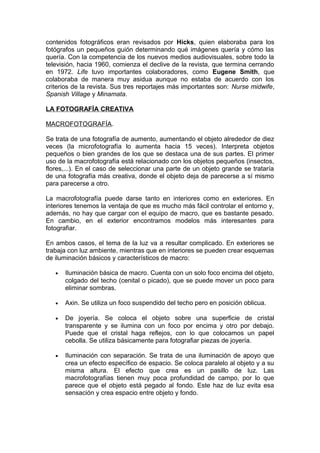 contenidos fotográficos eran revisados por Hicks, quien elaboraba para los
fotógrafos un pequeños guión determinando qué imágenes quería y cómo las
quería. Con la competencia de los nuevos medios audiovisuales, sobre todo la
televisión, hacia 1960, comienza el declive de la revista, que termina cerrando
en 1972. Life tuvo importantes colaboradores, como Eugene Smith, que
colaboraba de manera muy asidua aunque no estaba de acuerdo con los
criterios de la revista. Sus tres reportajes más importantes son: Nurse midwife,
Spanish Village y Minamata.
LA FOTOGRAFÍA CREATIVA
MACROFOTOGRAFÍA.
Se trata de una fotografía de aumento, aumentando el objeto alrededor de diez
veces (la microfotografía lo aumenta hacia 15 veces). Interpreta objetos
pequeños o bien grandes de los que se destaca una de sus partes. El primer
uso de la macrofotografía está relacionado con los objetos pequeños (insectos,
flores,...). En el caso de seleccionar una parte de un objeto grande se trataría
de una fotografía más creativa, donde el objeto deja de parecerse a sí mismo
para parecerse a otro.
La macrofotografía puede darse tanto en interiores como en exteriores. En
interiores tenemos la ventaja de que es mucho más fácil controlar el entorno y,
además, no hay que cargar con el equipo de macro, que es bastante pesado.
En cambio, en el exterior encontramos modelos más interesantes para
fotografiar.
En ambos casos, el tema de la luz va a resultar complicado. En exteriores se
trabaja con luz ambiente, mientras que en interiores se pueden crear esquemas
de iluminación básicos y característicos de macro:
•

Iluminación básica de macro. Cuenta con un solo foco encima del objeto,
colgado del techo (cenital o picado), que se puede mover un poco para
eliminar sombras.

•

Axin. Se utiliza un foco suspendido del techo pero en posición oblicua.

•

De joyería. Se coloca el objeto sobre una superficie de cristal
transparente y se ilumina con un foco por encima y otro por debajo.
Puede que el cristal haga reflejos, con lo que colocamos un papel
cebolla. Se utiliza básicamente para fotografiar piezas de joyería.

•

Iluminación con separación. Se trata de una iluminación de apoyo que
crea un efecto específico de espacio. Se coloca paralelo al objeto y a su
misma altura. El efecto que crea es un pasillo de luz. Las
macrofotografías tienen muy poca profundidad de campo, por lo que
parece que el objeto está pegado al fondo. Este haz de luz evita esa
sensación y crea espacio entre objeto y fondo.

 