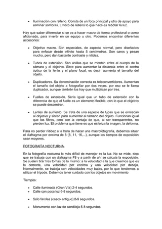 •

Iluminación con relleno. Consta de un foco principal y otro de apoyo para
eliminar sombras. El foco de relleno lo que hace es rebotar la luz.

Hay que saber diferenciar si se va a hacer macro de forma profesional o como
aficionado, para invertir en un equipo u otro. Podemos encontrar diferentes
accesorios:
•

Objetivo macro. Son especiales, de aspecto normal, pero diseñados
para enfocar desde infinito hasta 5 centímetros. Son caros y pesan
mucho, pero dan bastante contraste y nitidez.

•

Tubos de extensión. Son anillas que se montan entre el cuerpo de la
cámara y el objetivo. Sirve para aumentar la distancia entre el centro
óptico de la lente y el plano focal, es decir, aumenta el tamaño del
objeto.

•

Duplicadores. Su denominación correcta es teleconvertidores. Aumentan
el tamaño del objeto a fotografiar por dos veces, por eso se le llama
duplicador, aunque también los hay que multiplican por tres.

•

Fuelles de extensión. Sería igual que un tubo de extensión con la
diferencia de que el fuelle es un elemento flexible, con lo que el objetivo
se puede descentrar.

•

Lentes de aumento. Se trata de una especie de lupas que se enroscan
al objetivo y sirven para aumentar el tamaño del objeto. Funcionan igual
que los filtros, pero con la ventaja de que, al ser transparentes, no
pierden luz. El problema que tiene es que esferiza la imagen, la deforma.

Para no perder nitidez a la hora de hacer una macrofotografía, debemos situar
el diafragma por encima de 8 (8, 11, 16,...), aunque los tiempos de exposición
sean mayores.
FOTOGRAFÍA NOCTURNA.
En la fotografía nocturna lo más difícil de manejar es la luz. No se mide, sino
que se trabaja con un diafragma F8 y a partir de ahí se calcula la exposición.
Se suelen tirar tres tomas de lo mismo: a la velocidad a la que creemos que es
la correcta, una velocidad por encima y una velocidad por debajo.
Normalmente, se trabaja con velocidades muy bajas, por lo que tendemos a
utilizar el trípode. Debemos tener cuidado con los objetos en movimiento
Tiempos:
•
•

Calle iluminada (Gran Vía) 2-4 segundos.
Calle con poca luz 6-8 segundos.

•

Sólo farolas (casco antiguo) 8-9 segundos.

•

Monumento con luz de candileja 5-8 segundos.

 