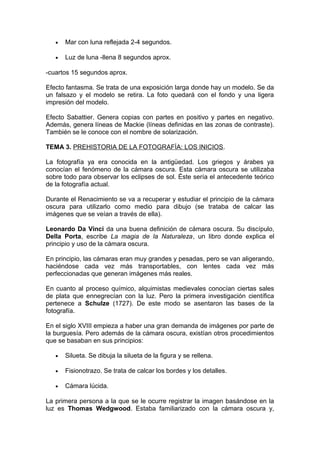 •

Mar con luna reflejada 2-4 segundos.

•

Luz de luna -llena 8 segundos aprox.

-cuartos 15 segundos aprox.
Efecto fantasma. Se trata de una exposición larga donde hay un modelo. Se da
un falsazo y el modelo se retira. La foto quedará con el fondo y una ligera
impresión del modelo.
Efecto Sabattier. Genera copias con partes en positivo y partes en negativo.
Además, genera líneas de Mackie (líneas definidas en las zonas de contraste).
También se le conoce con el nombre de solarización.
TEMA 3. PREHISTORIA DE LA FOTOGRAFÍA: LOS INICIOS.
La fotografía ya era conocida en la antigüedad. Los griegos y árabes ya
conocían el fenómeno de la cámara oscura. Esta cámara oscura se utilizaba
sobre todo para observar los eclipses de sol. Éste sería el antecedente teórico
de la fotografía actual.
Durante el Renacimiento se va a recuperar y estudiar el principio de la cámara
oscura para utilizarlo como medio para dibujo (se trataba de calcar las
imágenes que se veían a través de ella).
Leonardo Da Vinci da una buena definición de cámara oscura. Su discípulo,
Della Porta, escribe La magia de la Naturaleza, un libro donde explica el
principio y uso de la cámara oscura.
En principio, las cámaras eran muy grandes y pesadas, pero se van aligerando,
haciéndose cada vez más transportables, con lentes cada vez más
perfeccionadas que generan imágenes más reales.
En cuanto al proceso químico, alquimistas medievales conocían ciertas sales
de plata que ennegrecían con la luz. Pero la primera investigación científica
pertenece a Schulze (1727). De este modo se asentaron las bases de la
fotografía.
En el siglo XVIII empieza a haber una gran demanda de imágenes por parte de
la burguesía. Pero además de la cámara oscura, existían otros procedimientos
que se basaban en sus principios:
•

Silueta. Se dibuja la silueta de la figura y se rellena.

•

Fisionotrazo. Se trata de calcar los bordes y los detalles.

•

Cámara lúcida.

La primera persona a la que se le ocurre registrar la imagen basándose en la
luz es Thomas Wedgwood. Estaba familiarizado con la cámara oscura y,

 