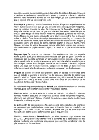 además, conocía las investigaciones de las sales de plata de Schulze. Empezó
a realizar experimentos sensibilizando papel y cuero y colocando objetos
encima. Pero no tenía la manera de fijar esa imagen, ya que cuando sacaba el
papel o cuero a la luz se ennegrecía todo.
Fue Niepce quien tuvo más éxito en este ámbito. Empezó a experimentar en
1827, aunque parece ser que ya una década antes consiguió fijar imágenes,
pero no existen pruebas de ello. Se interesa por la fotografía gracias a la
litografía, que es un proceso de grabado que emplea piedra, sobre la que se
dibuja. Este dibujo se hace resaltar mediante procesos químicos de abrasión.
Como Niepce no era bueno dibujando se le ocurre que podría fijar la imagen
sobre la piedra. Durante sus investigaciones descubre que hay un componente
que es el betún de Judea, que disuelto en aceite de lavanda o de dnippel y
dispuesto sobre una placa de peltre, lograba captar la imagen, fijarla. Pero
Niepce, en lugar de utilizar la cámara oscura, obtenía la imagen por contacto,
dibujando sobre un papel traslúcido, fijando el dibujo en la placa a través de la
luz.
Daguerrotipo. Se parte de una placa de cobre recubierta de plata que se pulía
hasta quedar pura, para sensibilizarla después con gas de yodo. El yodo, al
mezclarse con la plata generaba un compuesto químico sensible a la luz. La
placa se colocaba en la cámara oscura y se la exponía a la luz, dando lugar a
una imagen latente. Esta imagen latente se hacía visible colocando la plata
sobre una caja con mercurio caliente. Después se le daba un baño con una
solución concentrada de sal común, se lavaba con agua y se dejaba secar.
Daguer se planteó describir este proceso, pero un político le convence para
que el Estado le compre el invento y se lo patenten, además de cobrar una
pensión vitalicia. Daguer demostró el proceso fotográfico ante el Senado el 2
de agosto de 1839, y se hizo público días más tarde en una reunión de la
Academia de Ciencias y Bellas Artes.
La noticia del daguerrotipo le llega a Talbot, que había desarrollado un proceso
idéntico, pero con una técnica diferente y resultados peores.
Mientras estos procesos estaban todavía en secreto, un científico alemán
llamado Herchel descubre un compuesto químico capaz de fijar las imágenes,
el mismo que utilizaban Daguer y Talbot. Es, además, quien acuña los términos
fotografía, positivo y negativo.
La publicación de estos procesos fotográficos dio como resultado la aparición
de personas que reivindicaban como suyo el invento: hay un brasileño, un
noruego,... y lo más curioso, un francés, Bayard, del que se sabe hay una
fotografía en sobre que se patentó antes que el daguerrotipo.
Un físico vienés llamado Petzval diseña una lente mejorada cuya abertura era
de 3, 6,... Otro proceso importante sería el aumento de la sensibilidad de las
placas mediante una sustancia aceleradora que permitía sensibilizar más la
placa en menos de un minuto.

 