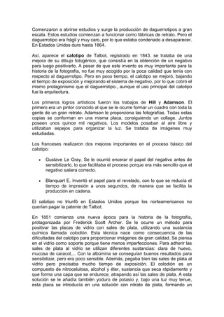 Comenzaron a abrirse estudios y surge la producción de daguerrotipos a gran
escala. Estos estudios comienzan a funcionar como fábricas de retrato. Pero el
daguerrotipo era frágil y muy caro, por lo que estaba condenado a desaparecer.
En Estados Unidos dura hasta 1864.
Así, aparece el calotipo de Talbot, registrado en 1843. se trataba de una
mejora de su dibujo fotogénico, que consistía en la obtención de un negativo
para luego positivarlo. A pesar de que este invento es muy importante para la
historia de la fotografía, no fue muy acogido por la poca calidad que tenía con
respecto al daguerrotipo. Pero en poco tiempo, el calotipo se mejoró, bajando
el tiempo de exposición y mejorando el sistema de negativo, por lo que cobró el
mismo protagonismo que el daguerrotipo., aunque el uso principal del calotipo
fue la arquitectura.
Los primeros logros artísticos fueron los trabajos de Hill y Adamson. El
primero era un pintor conocido al que se le ocurre formar un cuadro con toda la
gente de un gran retrato. Adamson le proporciona las fotografías. Todas estas
copias se conforman en una misma placa, consiguiendo un collage. Juntos
poseen unos quince mil negativos. Los modelos posaban al aire libre y
utilizaban espejos para organizar la luz. Se trataba de imágenes muy
estudiadas.
Los franceses realizaron dos mejoras importantes en el proceso básico del
calotipo:
•

Gustave Le Gray. Se le ocurrió encerar el papel del negativo antes de
sensibilizarlo, lo que facilitaba el proceso porque era más sencillo que el
negativo saliera correcto.

•

Blanquart E. Inventó el papel para el revelado, con lo que se reducía el
tiempo de impresión a unos segundos, de manera que se facilita la
producción en cadena.

El calotipo no triunfó en Estados Unidos porque los norteamericanos no
querían pagar la patente de Talbot.
En 1851 comienza una nueva época para la historia de la fotografía,
protagonizada por Frederick Scott Archer. Se le ocurre un método para
positivar las placas de vidrio con sales de plata, utilizando una sustancia
química llamada colodión. Esta técnica nace como consecuencia de las
dificultades del calotipo para proporcionar imágenes de gran calidad. Se piensa
en el vidrio como soporte porque tiene menos imperfecciones. Para adherir las
sales de plata al vidrio se utilizan diferentes sustancias: clara de huevo,
mucosa de caracol,... Con la albúmina se conseguían buenos resultados para
sensibilizar, pero era poco sensible. Además, pegaba bien las sales de plata al
vidrio pero precisaba mucho tiempo de exposición. El colodión es un
compuesto de nitrocelulosa, alcohol y éter, sustancia que seca rápidamente y
que forma una capa que se endurece, atrapando así las sales de plata. A esta
solución se le añadía también yoduro de potasio y, bajo una luz muy tenue,
esta placa se introducía en una solución con nitrato de plata, formando un

 