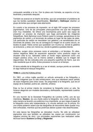 compuesto sensible a la luz. Con la placa aún húmeda, se exponía a la luz,
lavándolo y secándolo después.
También se avanzó en el diseño de lentes, que aún arrastraban el problema de
que los bordes quedaban desenfocados. Sleinheil y Dallmeyer diseñan un
grupo de lentes que corrigen esta aberración.
En cuanto a los procesos de impresión, en el siglo XIX surgen los procesos
pigmentarios. Una de las principales preocupaciones era que las imágenes
eran muy inestables. Se ofrece una recompensa para quien sea capaz de
presentar un proceso de impresión que haga permanente las imágenes
fotográficas. Será Alphonse Louis Poitevin quien lo consiga, apoyándose en los
pigmentos de carbón y el bicromato de potasa en lugar de las sales de plata.
Las partículas de carbón se mezclaban con gelatina y se sensibilizaba con el
bicromato de potasa. Una vez se conseguía la imagen en el cuarto oscuro, se
lavaba el papel. Había zonas que quedaban con mucha luz, donde la gelatina
se endurecía, y otras con menos luz, donde la gelatina quedaba blanda.
Mientras, surgen otros procesos como el ambrotipo y el ferrotipo. En ellos,
ciertos negativos faltos de exposición aparecían como positivos según se
situasen ante la luz. Aplicados sobre un fondo negro aparecían como una
imagen positiva única, con la misma calidad y detalles que la imagen del
daguerrotipo. Se les colocaba ante una pequeña superficie de hierro, que era
más resistente que el vidrio. Estos procesos no duran en el tiempo.
El tema estrella de la fotografía va a ser el retrato, aunque pronto se convierte
en algo habitual el retoque fotográfico.
TEMA 4. LOS PICTORIALISTAS.
En 1861, un crítico inglés escribió un artículo animando a los fotógrafos a
realizar imágenes que no sólo entretuvieran, sino que intentaran sacar partido
de esas imágenes para otras cosas. Se preguntaba si la fotografía, que era el
espejo de la realidad, podría ser, además, artística.
Éste no fue el primer intento de considerar la fotografía como un arte. Se
hicieron alegorías con modelos decorados y disfrazados, representado cuadros
vivientes.
En una reunión de la Sociedad Fotográfica de Londres (LPS), uno de sus
miembros, Newton, da una charla sobre la fotografía: Una visión artística. De
esta manera se levantó una polémica muy importante, ya que niega el papel de
la fotografía como arte independiente y lo vincula siempre con la pintura. En
una charla posterior aclaró que las fotografías de documento debe quedar muy
bien enfocadas, mientras que las pictóricas debían quedar más desenfocadas.
En esta época las fotografías se retocaban mucho. No sólo se utilizaban
pigmentos sino que también se utilizaban las copias por combinación (un
negativo encima de otro). Los principales exponentes que realizaban estas
técnicas fueron Gustave Le Gray y Reglander.

 