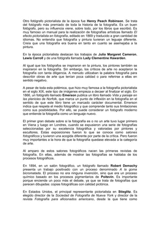 Otro fotógrafo pictorialista de la época fue Henry Peach Robinson. Se trata
del fotógrafo más premiado de toda la historia de la fotografía. Es un buen
fotógrafo, pero su influencia viene, sobre todo, por los libros que escribió. Es
muy famoso un manual para la realización de fotografías artísticas llamado El
efecto pictorialista en fotografía, editado en 1869 y traducido a gran cantidad de
idiomas. No entendía que fotografía y pintura tuvieran un leguaje diferente.
Creía que una fotografía era buena en tanto en cuanto se asemejaba a la
pintura.
En la época pictorialista destacan los trabajos de Julia Margaret Cameron,
Lewis Carroll y de una fotógrafa llamada Lady Clementine Hawarden.
Al igual que los fotógrafos se inspiraron en la pintura, los pintores también se
inspiraron en la fotografía. Sin embargo, los críticos de arte no aceptaron la
fotografía con tanta diligencia. A menudo utilizaban la palabra fotografía para
describir obras de arte que tenían poca calidad o para referirse a ellas en
sentido negativo.
A pesar de toda esta polémica, que hizo muy famosa a la fotografía pictorialista
en el siglo XIX, este tipo de imágenes empieza a decaer al finalizar el siglo. En
1866, un fotógrafo llamado Emerson publica un libro llamado Vida y paisaje en
las planicies de Norfolk, que marca un punto de inflexión en la fotografía en el
sentido de que este libro tiene un marcado carácter documental. Emerson
indica que respeta el medio fotográfico y que comprende tanto sus limitaciones
como sus posibilidades. Por ello, se puede considerar un fotógrafo moderno
que entiende la fotografía como un lenguaje nuevo.
El primer gran debate sobre si la fotografía es o no un arte tuvo lugar primero
en Viena y luego en Londres, cuando se expusieron una serie de fotografías
seleccionadas por su excelencia fotográfica y valoradas por pintores y
escultores. Estas exposiciones fueron lo que se conoce como salones
fotográficos y tuvieron una acogida diferente por parte de la crítica. Pero fueron
muy importantes a la hora de que la fotografía quedase elevada a la categoría
de arte.
Al amparo de estos salones fotográficos nacen las primeras revistas de
fotografía. En ellas, además de mostrar las fotografías se hablaba de los
procesos fotográficos.
En 1894, en un salón fotográfico, un fotógrafo llamado Robert Demachy
presenta un trabajo positivado con un proceso denominado A la goma
bicromatada. El proceso no era ninguna invención, sino que era un proceso
químico basado en los procesos pigmentarios de Poitevin. Es importante
porque enciende un poco más el debate, ya que se trata de fotografías que
parecen dibujadas: copias fotográficas con calidad pictórica.
En Estados Unidos, el principal representante pictorialista en Stieglitz. Es
elegido director de la Sociedad de Fotografía de Nueva York y director de la
revista Fotografía para aficionados americano, desde la que tiene como

 