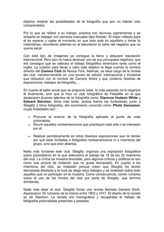 objetivo mostrar las posibilidades de la fotografía que aún no habían sido
comprendidas.
Por lo que se refiere a su trabajo, practica con técnicas pigmentarias y se
empeña en trabajar con cámaras manuales (tipo Kodak). El mejor método para
él es esperar y vigilar el momento en que todo está en equilibrio y tomar la
instantánea, recortando además en el laboratorio la parte del negativo que no
quería sacar.
Con este tipo de imágenes ya consigue la fama y adquiere reputación
internacional. Pero aún no había alcanzar uno de sus principales objetivos, que
era conseguir que se valorara el trabajo fotográfico americano tanto como el
inglés. La ocasión para llevar a cabo este objetivo le llega cuando le nombra
director del Camera Club de Nueva York. Además, se hace cargo de la revista
del club, transformándola en una revista de edición internacional y trimestral
que rebautizó con el nombre de Camera Notes y que contenía reseñas de
exposiciones, trabajos de fotografía,...
En cuanto al salón anual que se proponía crear, lo más parecido no lo organizó
él finalmente, sino que lo hizo un club fotográfico de Filadelfia en el que
destacaron jóvenes talentos de la fotografía como Clarence Hudson White y
Edward Steichen. Años más tarde, ambos fueron los fundadores, junto a
Stieglitz y otros fotógrafos, del movimiento conocido como Photo Secession,
cuyas finalidades son:
•
•

•

Procurar el avance de la fotografía aplicada al punto de vista
pictorialista.
Reunir aquellos norteamericanos que practiquen este arte o se interesen
por él.
Realizar periódicamente en sitios diversos exposiciones que no tenían
por qué estar limitadas a fotógrafos norteamericanos ni a miembros del
grupo, sino que eran abiertas.

Nada más fundarse este club, Stieglitz organiza una exposición fotográfica
sobre pictorialismo en la que selecciona el trabajo de 18 de los 32 miembros
del club. La crítica se muestra favorable, pero algunos críticos y públicos la ven
como una pintura de imitación que no gusta demasiado. En cuanto a los
miembros del club, se molestan porque creen que Stieglitz ha tenido
demasiada libertada a la hora de elegir esos trabajos y se molestan sobre todo
aquellos que no participan en la muestra. Como consecuencia, corren rumores
sobre el uso de los fondos del club por parte de Stieglitz, que termina
dimitiendo.
Nada más dejar el club, Stieglitz funda una revista llamada Camera Work.
Aparecieron 50 números de la misma entre 1903 y 1917. El diseño de la revista
es de Steichen. La revista era monográfica y recuperaba el trabajo de
fotógrafos pictorialistas presentes y pasados.

 