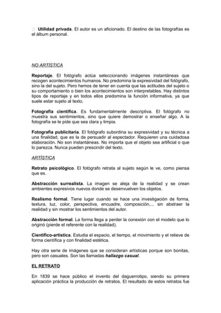  Utilidad privada. El autor es un aficionado. El destino de las fotografías es
el álbum personal.

NO ARTÍSTICA
Reportaje. El fotógrafo actúa seleccionando imágenes instantáneas que
recogen acontecimientos humanos. No predomina la expresividad del fotógrafo,
sino la del sujeto. Pero hemos de tener en cuenta que las actitudes del sujeto o
su comportamiento o bien los acontecimientos son interpretables. Hay distintos
tipos de reportaje y en todos ellos predomina la función informativa, ya que
suele estar sujeto al texto.
Fotografía científica. Es fundamentalmente descriptiva. El fotógrafo no
muestra sus sentimientos, sino que quiere demostrar o enseñar algo. A la
fotografía se le pide que sea clara y limpia.
Fotografía publicitaria. El fotógrafo subordina su expresividad y su técnica a
una finalidad, que es la de persuadir al espectador. Requieren una cuidadosa
elaboración. No son instantáneas. No importa que el objeto sea artificial o que
lo parezca. Nunca pueden prescindir del texto.
ARTÍSTICA
Retrato psicológico. El fotógrafo retrata al sujeto según le ve, como piensa
que es.
Abstracción surrealista. La imagen se aleja de la realidad y se crean
ambientes expresivos nuevos donde se desenvuelven los objetos.
Realismo formal. Tiene lugar cuando se hace una investigación de forma,
textura, luz, color, perspectiva, encuadre, composición,... sin abstraer la
realidad y sin mostrar los sentimientos del autor.
Abstracción formal. La forma llega a perder la conexión con el modelo que lo
originó (pierde el referente con la realidad).
Científico-artística. Estudia el espacio, el tiempo, el movimiento y el relieve de
forma científica y con finalidad estética.
Hay otra serie de imágenes que se consideran artísticas porque son bonitas,
pero son casuales. Son las llamadas hallazgo casual.
EL RETRATO
En 1839 se hace público el invento del daguerrotipo, siendo su primera
aplicación práctica la producción de retratos. El resultado de estos retratos fue

 