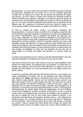 decepcionante. ¿A qué se debía este resultado? El problema era que el tiempo
de exposición requerido era muy largo, por lo que los modelos aparecían
movidos. Así, se intenta, por un lado, que los tiempos de exposición se hagan
más cortos y, por otro, utilizar un invento que consistía en mantener inmóvil al
modelo mediante unos soportes y artilugios. La manera de reducir el tiempo de
exposición era incrementando la intensidad de luz del sol. Pero es la técnica la
que va a ser quien resuelva finalmente este problema con la aparición de los
flashes, que van a generar luz suficiente como para captar el sujeto en el
menor tiempo posible. De esta manera, el retrato se convierte en un boom.
El nivel de calidad del retrato cambia. Los pintores mediocres van
desapareciendo y muchos de ellos se dedican a la fotografía, quedando sólo
como pintores los grandes retratistas. Consecuencia de esto es la vulgarización
del retrato. Anteriormente, sólo se retrataban las familias de clase alta, con
mayor poder adquisitivo. En este momento la fotografía es más barata por lo
que se puede retratar a más gente (vulgarización). Este proceso se da con más
intensidad en Francia debido a todos los grandes cambios que sufre esta
sociedad a finales del siglo XVIII. La clase social que mayor afición tiene por el
retrato es la burguesía, que lo considera como una manera de afirmación en la
sociedad. Esto dura poco tiempo, ya que la técnica avanza y se abren cada vez
más estudios de fotografía en cada vez más ciudades, lo que hace que el
retrato llegue a las clases más bajas. Se expande a un número mayor de
gente.
Un factor muy importante son las cartes du visite del fotógrafo Disderi, que eran
pequeñas fotografías de regalo que se hacían a la vez que el retrato.
Este tipo de retrato tenía poco valor desde el punto de vista fotográfico. Eran
retratos de cuerpo entero, las posturas eran muy forzadas y el rostro tenía un
tamaño muy pequeño, por lo que era difícil diferenciar un sujeto de otro. Los
posados aún eran largos, por lo que las posturas eran muy rígidas, poses muy
tiesas y altivas.
A partir de la segunda mitad del siglo XIX avanza la técnica y se consigue una
mayor naturalidad en el retrato. Uno de los retratistas que mejor aprovecha
esta técnica fue Nadar. Descubrió la capacidad que tiene el rostro humano
para reflejar la personalidad. Intenta que sus modelos tengan carácter, que
digan algo. Nadar le pone un sello artístico al retrato. Hay que tener en cuenta
que este fotógrafo era además caricaturista y provenía del arte, y llegó a la
fotografía con una edad avanzada (30 años). Además, era investigador de la
fotografía y es el primero que hace fotografías aéreas en 1870. La investigación
más interesante que realizó Nadar fueron las relacionadas con la luz artificial
en las tomas fotográficas. Instaló una batería de 50 pilas a un foco y posó él
mismo junto a sus empleados para comprobar el resultado, que fue negativo. A
ese foco le añadió otro con luz más suave para matizar la anterior, y fue
añadiendo otros elementos como espejos, difusores de luz,... para reflejar la luz
donde él quería. Así, consiguió retratar como con luz solar pero sin depender
de la climatología. Tenía su propia fuente de luz dentro del estudio, un estudio
ya moderno. Todo los retratos que hacía Nadar era a amigos. Se sentía más
inspirado cuando conocía al modelo. Decía que a quien mejor retrataba era a

 