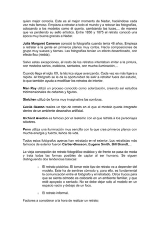 quien mejor conocía. Este es el mejor momento de Nadar, haciéndose cada
vez más famoso. Empieza a retratar a todo el mundo y a retocar las fotografías,
colocando a los modelos como él quería, cambiando las luces,... de manera
que va perdiendo su sello artístico. Entre 1850 y 1875 el retrato conoció una
época muy buena gracias a Nadar.
Julia Margaret Cameron conoció la fotografía cuando tenía 48 años. Empieza
a retratar a la gente en primeros planos muy cortos. Hacía composiciones de
grupo muy suaves y tiernas. Las fotografías tenían un efecto desenfocado, con
efecto flou (niebla).
Salvo estas excepciones, el resto de los retratos intentaban imitar a la pintura,
con modelos serios, estáticos, sentados, con mucha iluminación,...
Cuando llega el siglo XX, la técnica sigue avanzando. Cada vez es más ligera y
rápida. Al fotógrafo se le da la oportunidad de salir a retratar fuera del estudio,
lo que también ayuda a modificar los retratos de interior.
Man Ray utilizó un proceso conocido como solarización, creando así estudios
tridimensionales de cabezas y figuras.
Steichen utilizó de forma muy imaginativa las sombras.
Cecile Beaton realiza un tipo de retrato en el que el modelo queda integrado
dentro de un ambiente decorativo artificial.
Richard Avedon es famoso por el realismo con el que retrata a los personajes
célebres.
Penn utiliza una iluminación muy sencilla con la que crea primeros planos con
mucha energía y fuerza, llenos de vida.
Todos estos fotógrafos apenas han retratado en el exterior. Los retratistas más
famosos de exterior fueron Cartier-Bresson, Eugene Smith, Bill Brandt,...
La vieja concepción de retrato fotográfico estático y de frente se pasa de moda
y trata todas las formas posibles de captar al ser humano. Se siguen
distinguiendo dos tendencias básicas:
o

El retrato pictórico. El tomar este tipo de retrato va a depender del
modelo. Éste ha de sentirse cómodo y, para ello, es fundamental
la comunicación entre el fotógrafo y el retratado. Otros trucos para
que se sienta cómodo es colocarle en un ambiente familiar, y que
esté apoyado o sentado. No se debe dejar solo al modelo en un
espacio vacío y debajo de un foco.

o

El retrato informal.

Factores a considerar a la hora de realizar un retrato:

 