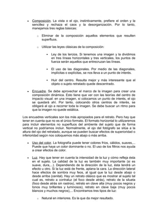 •

Composición. La vista o el ojo, instintivamente, prefiere el orden y la
sencillez y rechaza el caos y la desorganización. Por lo tanto,
manejamos tres reglas básicas:
o

Eliminar de la composición aquellos elementos que resulten
superfluos.

o

Utilizar las leyes clásicas de la composición:




El uso de las diagonales. Por medio de las diagonales,
implícitas o explícitas, se nos lleva a un punto de interés.



•

Ley de los tercios. Si tenemos una imagen y la dividimos
en tres líneas horizontales y tres verticales, los puntos de
fuerza serán aquellos que entrecruzan las líneas.

Huir del centro. Resulta mejor y más interesante que el
objeto o sujeto retratado quede descentrado.

Encuadre. Se debe aprovechar el marco de la imagen para crear una
composición dinámica. Esto tiene que ver con las teorías del centro de
impacto visual: en una imagen, si colocamos un punto de interés, el ojo
se quedará ahí. Por tanto, colocando otros centros de interés, se
obligará al ojo a recorrer toda la imagen. Se debe buscar un ritmo para
que la imagen no quede estática.

Los encuadres verticales son los más apropiados para el retrato. Pero hay que
tener en cuenta que no es el único formato. El formato horizontal lo utilizaremos
para incluir elementos no superfluos del ambiente del sujeto que de forma
vertical no podríamos incluir. Normalmente, el ojo del fotógrafo se sitúa a la
altura del ojo del retratado, aunque se pueden buscar efectos de superioridad o
inferioridad según nos coloquemos más abajo o más arriba.
•

Uso del color. La fotografía puede tener colores fríos, cálidos, suaves,...
Puede que haya un color dominante o no. El uso de los filtros nos ayuda
a crear efectos de color.

•

Luz. Hay que tener en cuenta la intensidad de la luz y cómo refleja ésta
en el sujeto. La calidad de la luz es también muy importante (si es
suave, dura,...). Dependiendo de la dirección de la luz, ésta tendrá un
efecto u otro. Si la luz está de frente, aplana la cara. La dirección lateral
hace efectos de sombra muy feos, al igual que la luz desde abajo o
desde arriba (cenital). Hay un retrato clásico que es mostrar al sujeto tal
cual es, retrato a contraluz (el foco desde atrás), retrato de la silueta
(foco desde atrás sin rastros), retrato en clave alta (muy pocos negros y
tonos muy brillantes y luminosos), retrato en clave baja (muy pocos
blancos y muchos negros),... Encontramos tres tipos de luz:
o

Natural en interiores. Es la que da mejor resultado.

 
