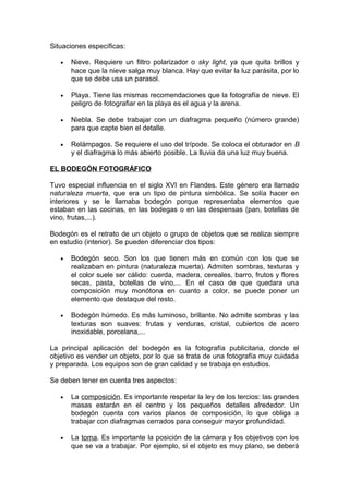 Situaciones específicas:
•

Nieve. Requiere un filtro polarizador o sky light, ya que quita brillos y
hace que la nieve salga muy blanca. Hay que evitar la luz parásita, por lo
que se debe usa un parasol.

•

Playa. Tiene las mismas recomendaciones que la fotografía de nieve. El
peligro de fotografiar en la playa es el agua y la arena.

•

Niebla. Se debe trabajar con un diafragma pequeño (número grande)
para que capte bien el detalle.

•

Relámpagos. Se requiere el uso del trípode. Se coloca el obturador en B
y el diafragma lo más abierto posible. La lluvia da una luz muy buena.

EL BODEGÓN FOTOGRÁFICO
Tuvo especial influencia en el siglo XVI en Flandes. Este género era llamado
naturaleza muerta, que era un tipo de pintura simbólica. Se solía hacer en
interiores y se le llamaba bodegón porque representaba elementos que
estaban en las cocinas, en las bodegas o en las despensas (pan, botellas de
vino, frutas,...).
Bodegón es el retrato de un objeto o grupo de objetos que se realiza siempre
en estudio (interior). Se pueden diferenciar dos tipos:
•

Bodegón seco. Son los que tienen más en común con los que se
realizaban en pintura (naturaleza muerta). Admiten sombras, texturas y
el color suele ser cálido: cuerda, madera, cereales, barro, frutos y flores
secas, pasta, botellas de vino,... En el caso de que quedara una
composición muy monótona en cuanto a color, se puede poner un
elemento que destaque del resto.

•

Bodegón húmedo. Es más luminoso, brillante. No admite sombras y las
texturas son suaves: frutas y verduras, cristal, cubiertos de acero
inoxidable, porcelana,...

La principal aplicación del bodegón es la fotografía publicitaria, donde el
objetivo es vender un objeto, por lo que se trata de una fotografía muy cuidada
y preparada. Los equipos son de gran calidad y se trabaja en estudios.
Se deben tener en cuenta tres aspectos:
•

La composición. Es importante respetar la ley de los tercios: las grandes
masas estarán en el centro y los pequeños detalles alrededor. Un
bodegón cuenta con varios planos de composición, lo que obliga a
trabajar con diafragmas cerrados para conseguir mayor profundidad.

•

La toma. Es importante la posición de la cámara y los objetivos con los
que se va a trabajar. Por ejemplo, si el objeto es muy plano, se deberá

 