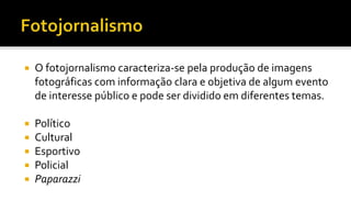  O fotojornalismo caracteriza-se pela produção de imagens 
fotográficas com informação clara e objetiva de algum evento 
de interesse público e pode ser dividido em diferentes temas. 
 Político 
 Cultural 
 Esportivo 
 Policial 
 Paparazzi 
 